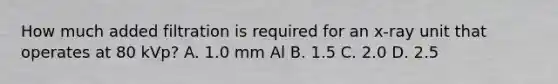 How much added filtration is required for an x-ray unit that operates at 80 kVp? A. 1.0 mm Al B. 1.5 C. 2.0 D. 2.5