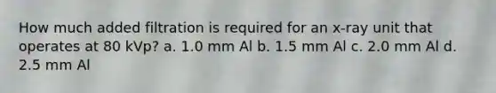 How much added filtration is required for an x-ray unit that operates at 80 kVp? a. 1.0 mm Al b. 1.5 mm Al c. 2.0 mm Al d. 2.5 mm Al