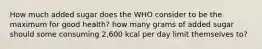 How much added sugar does the WHO consider to be the maximum for good health? how many grams of added sugar should some consuming 2,600 kcal per day limit themselves to?