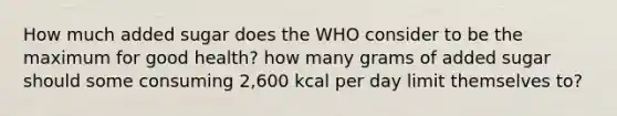 How much added sugar does the WHO consider to be the maximum for good health? how many grams of added sugar should some consuming 2,600 kcal per day limit themselves to?