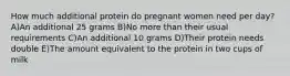 How much additional protein do pregnant women need per day? A)An additional 25 grams B)No more than their usual requirements C)An additional 10 grams D)Their protein needs double E)The amount equivalent to the protein in two cups of milk