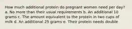 How much additional protein do pregnant women need per day? a. No more than their usual requirements b. An additional 10 grams c. The amount equivalent to the protein in two cups of milk d. An additional 25 grams e. Their protein needs double