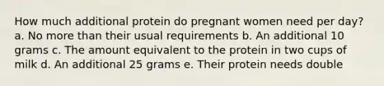 How much additional protein do pregnant women need per day? a. No more than their usual requirements b. An additional 10 grams c. The amount equivalent to the protein in two cups of milk d. An additional 25 grams e. Their protein needs double