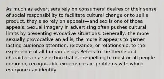 As much as advertisers rely on consumers' desires or their sense of social responsibility to facilitate cultural change or to sell a product, they also rely on appeals—and sex is one of those appeals. Sexual imagery in advertising often pushes cultural limits by presenting evocative situations. Generally, the more sexually provocative an ad is, the more it appears to garner lasting audience attention. relevance, or relationship, to the experience of all human beings Refers to the theme and characters in a selection that is compelling to most or all people common, recognizable experiences or problems with which everyone can identify