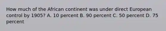 How much of the African continent was under direct European control by 1905? A. 10 percent B. 90 percent C. 50 percent D. 75 percent