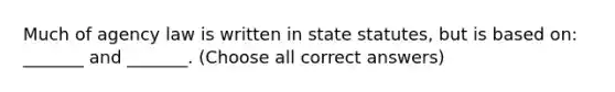 Much of agency law is written in state statutes, but is based on: _______ and _______. (Choose all correct answers)