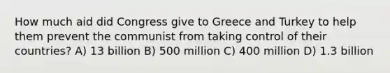 How much aid did Congress give to Greece and Turkey to help them prevent the communist from taking control of their countries? A) 13 billion B) 500 million C) 400 million D) 1.3 billion