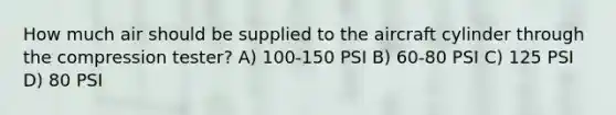 How much air should be supplied to the aircraft cylinder through the compression tester? A) 100-150 PSI B) 60-80 PSI C) 125 PSI D) 80 PSI