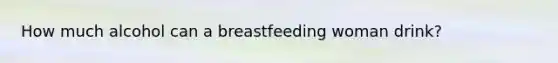 How much alcohol can a breastfeeding woman drink?