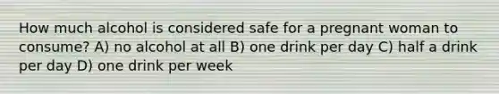 How much alcohol is considered safe for a pregnant woman to consume? A) no alcohol at all B) one drink per day C) half a drink per day D) one drink per week