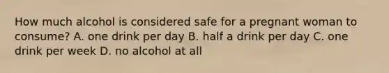 How much alcohol is considered safe for a pregnant woman to consume? A. one drink per day B. half a drink per day C. one drink per week D. no alcohol at all