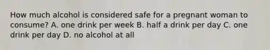 How much alcohol is considered safe for a pregnant woman to consume? A. one drink per week B. half a drink per day C. one drink per day D. no alcohol at all