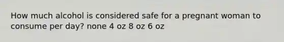 How much alcohol is considered safe for a pregnant woman to consume per day? none 4 oz 8 oz 6 oz