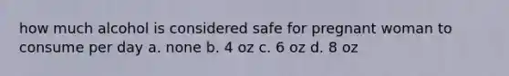 how much alcohol is considered safe for pregnant woman to consume per day a. none b. 4 oz c. 6 oz d. 8 oz