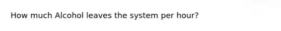 How much Alcohol leaves the system per hour?