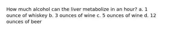 How much alcohol can the liver metabolize in an hour? a. 1 ounce of whiskey b. 3 ounces of wine c. 5 ounces of wine d. 12 ounces of beer