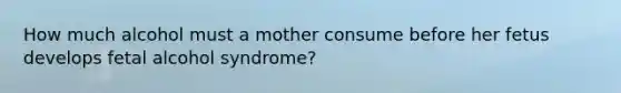 How much alcohol must a mother consume before her fetus develops fetal alcohol syndrome?