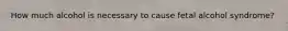 How much alcohol is necessary to cause fetal alcohol syndrome?