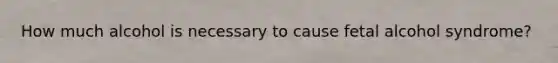How much alcohol is necessary to cause fetal alcohol syndrome?