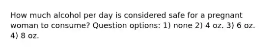 How much alcohol per day is considered safe for a pregnant woman to consume? Question options: 1) none 2) 4 oz. 3) 6 oz. 4) 8 oz.
