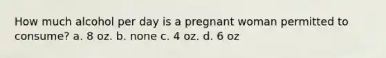 How much alcohol per day is a pregnant woman permitted to consume? a. 8 oz. b. none c. 4 oz. d. 6 oz