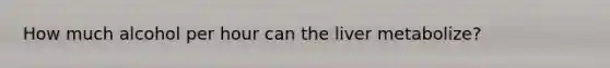 How much alcohol per hour can the liver metabolize?