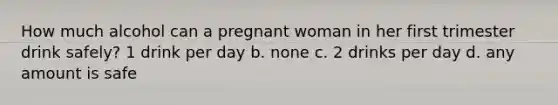 How much alcohol can a pregnant woman in her first trimester drink safely? 1 drink per day b. none c. 2 drinks per day d. any amount is safe