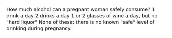 How much alcohol can a pregnant woman safely consume? 1 drink a day 2 drinks a day 1 or 2 glasses of wine a day, but no "hard liquor" None of these; there is no known "safe" level of drinking during pregnancy.