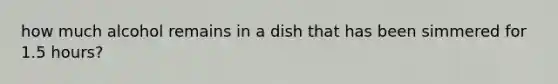 how much alcohol remains in a dish that has been simmered for 1.5 hours?