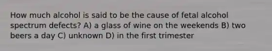 How much alcohol is said to be the cause of fetal alcohol spectrum defects? A) a glass of wine on the weekends B) two beers a day C) unknown D) in the first trimester