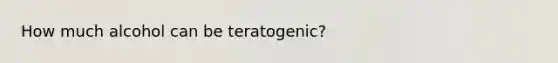 How much alcohol can be teratogenic?