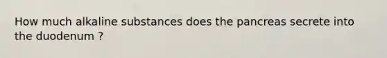 How much alkaline substances does the pancreas secrete into the duodenum ?