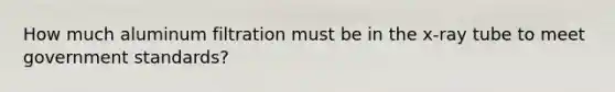 How much aluminum filtration must be in the x-ray tube to meet government standards?