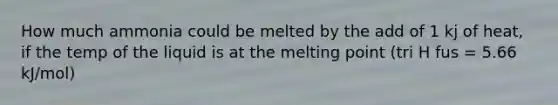 How much ammonia could be melted by the add of 1 kj of heat, if the temp of the liquid is at the melting point (tri H fus = 5.66 kJ/mol)