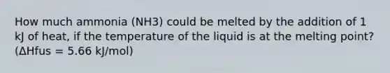 How much ammonia (NH3) could be melted by the addition of 1 kJ of heat, if the temperature of the liquid is at the melting point? (ΔHfus = 5.66 kJ/mol)