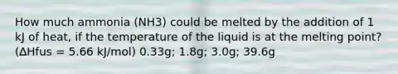 How much ammonia (NH3) could be melted by the addition of 1 kJ of heat, if the temperature of the liquid is at the melting point? (∆Hfus = 5.66 kJ/mol) 0.33g; 1.8g; 3.0g; 39.6g