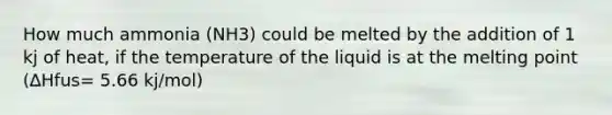 How much ammonia (NH3) could be melted by the addition of 1 kj of heat, if the temperature of the liquid is at the melting point (∆Hfus= 5.66 kj/mol)