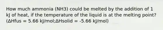 How much ammonia (NH3) could be melted by the addition of 1 kJ of heat, if the temperature of the liquid is at the melting point? (ΔHfus = 5.66 kJ/mol;ΔHsolid = -5.66 kJ/mol)