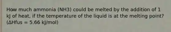 How much ammonia (NH3) could be melted by the addition of 1 kJ of heat, if the temperature of the liquid is at the melting point? (∆Hfus = 5.66 kJ/mol)