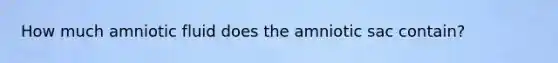 How much amniotic fluid does the amniotic sac contain?