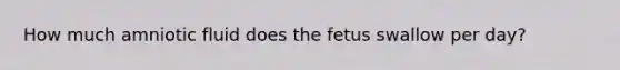 How much amniotic fluid does the fetus swallow per day?