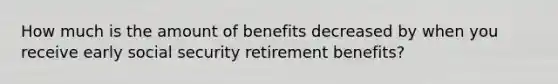 How much is the amount of benefits decreased by when you receive early social security retirement benefits?