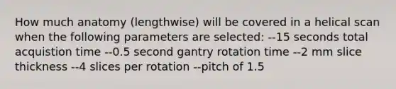 How much anatomy (lengthwise) will be covered in a helical scan when the following parameters are selected: --15 seconds total acquistion time --0.5 second gantry rotation time --2 mm slice thickness --4 slices per rotation --pitch of 1.5