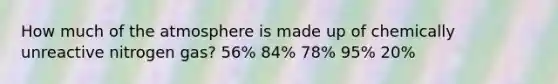 How much of the atmosphere is made up of chemically unreactive nitrogen gas? 56% 84% 78% 95% 20%