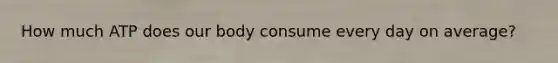 How much ATP does our body consume every day on average?