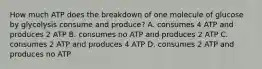 How much ATP does the breakdown of one molecule of glucose by glycolysis consume and produce? A. consumes 4 ATP and produces 2 ATP B. consumes no ATP and produces 2 ATP C. consumes 2 ATP and produces 4 ATP D. consumes 2 ATP and produces no ATP