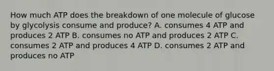 How much ATP does the breakdown of one molecule of glucose by glycolysis consume and produce? A. consumes 4 ATP and produces 2 ATP B. consumes no ATP and produces 2 ATP C. consumes 2 ATP and produces 4 ATP D. consumes 2 ATP and produces no ATP