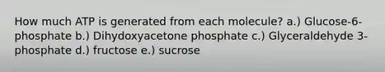 How much ATP is generated from each molecule? a.) Glucose-6-phosphate b.) Dihydoxyacetone phosphate c.) Glyceraldehyde 3-phosphate d.) fructose e.) sucrose