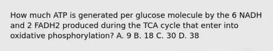 How much ATP is generated per glucose molecule by the 6 NADH and 2 FADH2 produced during the TCA cycle that enter into oxidative phosphorylation? A. 9 B. 18 C. 30 D. 38