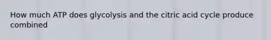 How much ATP does glycolysis and the citric acid cycle produce combined